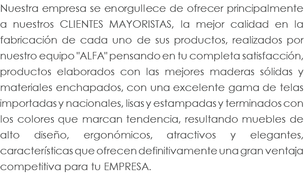 Nuestra empresa se enorgullece de ofrecer principalmente a nuestros clientes mayoristas, la mejor calidad en la fabricación de cada uno de sus productos, realizados por nuestro equipo "ALFA" pensando en tu completa satisfacción, productos elaborados con las mejores maderas sólidas y materiales enchapados, con una excelente gama de telas importadas y nacionales, lisas y estampadas y terminados con los colores que marcan tendencia, resultando muebles de alto diseño, ergonómicos, atractivos y elegantes, características que ofrecen definitivamente una gran ventaja competitiva para tu EMPRESA.